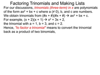 For our discussions, trinomials (three-term) in x are polynomials
of the form ax2 + bx + c where a (≠ 0), b, and c are numbers.
We obtain trinomials from (#x + #)(#x + #)  ax2 + bx + c.
For example, (x + 2)(x + 1)  x2 + 3x + 2,
the trinomial with a = 1, b = 3, and c = 2.
Hence, "to factor a trinomial" means to convert the trinomial
back as a product of two binomials,
Factoring Trinomials and Making Lists
 