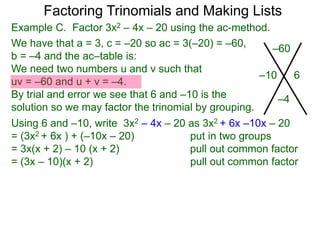 Example C. Factor 3x2 – 4x – 20 using the ac-method.
We have that a = 3, c = –20 so ac = 3(–20) = –60,
b = –4 and the ac–table is:
We need two numbers u and v such that
uv = –60 and u + v = –4.
By trial and error we see that 6 and –10 is the
solution so we may factor the trinomial by grouping.
–60
–4
–10 6
Factoring Trinomials and Making Lists
Using 6 and –10, write 3x2 – 4x – 20 as 3x2 + 6x –10x – 20
= (3x2 + 6x ) + (–10x – 20) put in two groups
= 3x(x + 2) – 10 (x + 2) pull out common factor
= (3x – 10)(x + 2) pull out common factor
 