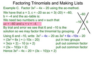 Example C. Factor 3x2 – 4x – 20 using the ac-method.
We have that a = 3, c = –20 so ac = 3(–20) = –60,
b = –4 and the ac–table is:
We need two numbers u and v such that
uv = –60 and u + v = –4.
By trial and error we see that 6 and –10 is the
solution so we may factor the trinomial by grouping.
–60
–4
–10 6
Factoring Trinomials and Making Lists
Using 6 and –10, write 3x2 – 4x – 20 as 3x2 + 6x –10x – 20
= (3x2 + 6x ) + (–10x – 20) put in two groups
= 3x(x + 2) – 10 (x + 2) pull out common factor
= (3x – 10)(x + 2) pull out common factor
Hence 3x2 – 4x – 20 = (3x – 10)(x + 2)
 