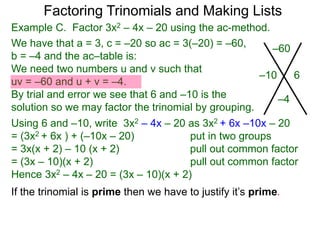 Example C. Factor 3x2 – 4x – 20 using the ac-method.
If the trinomial is prime then we have to justify it’s prime.
We have that a = 3, c = –20 so ac = 3(–20) = –60,
b = –4 and the ac–table is:
We need two numbers u and v such that
uv = –60 and u + v = –4.
By trial and error we see that 6 and –10 is the
solution so we may factor the trinomial by grouping.
–60
–4
–10 6
Factoring Trinomials and Making Lists
Using 6 and –10, write 3x2 – 4x – 20 as 3x2 + 6x –10x – 20
= (3x2 + 6x ) + (–10x – 20) put in two groups
= 3x(x + 2) – 10 (x + 2) pull out common factor
= (3x – 10)(x + 2) pull out common factor
Hence 3x2 – 4x – 20 = (3x – 10)(x + 2)
 