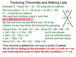Example C. Factor 3x2 – 4x – 20 using the ac-method.
If the trinomial is prime then we have to justify it’s prime.
We do this by listing all the possible u’s and v’s with uv = ac,
and showing that none of them fits the condition u + v = b.
We have that a = 3, c = –20 so ac = 3(–20) = –60,
b = –4 and the ac–table is:
We need two numbers u and v such that
uv = –60 and u + v = –4.
By trial and error we see that 6 and –10 is the
solution so we may factor the trinomial by grouping.
–60
–4
–10 6
Factoring Trinomials and Making Lists
Using 6 and –10, write 3x2 – 4x – 20 as 3x2 + 6x –10x – 20
= (3x2 + 6x ) + (–10x – 20) put in two groups
= 3x(x + 2) – 10 (x + 2) pull out common factor
= (3x – 10)(x + 2) pull out common factor
Hence 3x2 – 4x – 20 = (3x – 10)(x + 2)
 