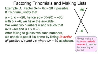 Example D. Factor 3x2 – 6x – 20 if possible.
If it’s prime, justify that.
a = 3, c = –20, hence ac = 3(–20) = –60,
with b = –6, we have the ac–table:
We want two numbers u and v such that
uv = –60 and u + v = –6.
After failing to guess two such numbers,
we check to see if it's prime by listing in order
all positive u’s and v’s where uv = 60 as shown.
Factoring Trinomials and Making Lists
–60
–6
Always make a
list in an orderly
manner to ensure
the accuracy of
the list.
 