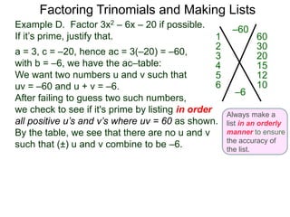 Example D. Factor 3x2 – 6x – 20 if possible.
If it’s prime, justify that.
a = 3, c = –20, hence ac = 3(–20) = –60,
with b = –6, we have the ac–table:
We want two numbers u and v such that
uv = –60 and u + v = –6.
After failing to guess two such numbers,
we check to see if it's prime by listing in order
all positive u’s and v’s where uv = 60 as shown.
By the table, we see that there are no u and v
such that (±) u and v combine to be –6.
Factoring Trinomials and Making Lists
–60
–6
601
302
203
154
125
106
Always make a
list in an orderly
manner to ensure
the accuracy of
the list.
 