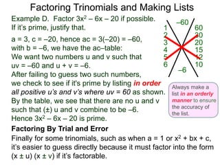 Example D. Factor 3x2 – 6x – 20 if possible.
If it’s prime, justify that.
a = 3, c = –20, hence ac = 3(–20) = –60,
with b = –6, we have the ac–table:
We want two numbers u and v such that
uv = –60 and u + v = –6.
After failing to guess two such numbers,
we check to see if it's prime by listing in order
all positive u’s and v’s where uv = 60 as shown.
By the table, we see that there are no u and v
such that (±) u and v combine to be –6.
Hence 3x2 – 6x – 20 is prime.
Factoring Trinomials and Making Lists
–60
–6
601
302
203
154
125
106
Always make a
list in an orderly
manner to ensure
the accuracy of
the list.
Finally for some trinomials, such as when a = 1 or x2 + bx + c,
it’s easier to guess directly because it must factor into the form
(x ± u) (x ± v) if it’s factorable.
Factoring By Trial and Error
 