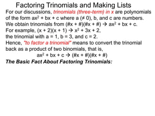 For our discussions, trinomials (three-term) in x are polynomials
of the form ax2 + bx + c where a (≠ 0), b, and c are numbers.
We obtain trinomials from (#x + #)(#x + #)  ax2 + bx + c.
For example, (x + 2)(x + 1)  x2 + 3x + 2,
the trinomial with a = 1, b = 3, and c = 2.
Hence, "to factor a trinomial" means to convert the trinomial
back as a product of two binomials, that is,
ax2 + bx + c  (#x + #)(#x + #)
Factoring Trinomials and Making Lists
The Basic Fact About Factoring Trinomials:
 
