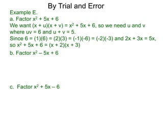 c. Factor x2 + 5x – 6
b. Factor x2 – 5x + 6
Example E.
a. Factor x2 + 5x + 6
We want (x + u)(x + v) = x2 + 5x + 6, so we need u and v
where uv = 6 and u + v = 5.
Since 6 = (1)(6) = (2)(3) = (-1)(-6) = (-2)(-3) and 2x + 3x = 5x,
so x2 + 5x + 6 = (x + 2)(x + 3)
By Trial and Error
 