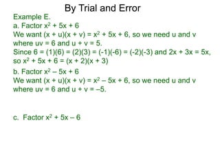 c. Factor x2 + 5x – 6
b. Factor x2 – 5x + 6
We want (x + u)(x + v) = x2 – 5x + 6, so we need u and v
where uv = 6 and u + v = –5.
Example E.
a. Factor x2 + 5x + 6
We want (x + u)(x + v) = x2 + 5x + 6, so we need u and v
where uv = 6 and u + v = 5.
Since 6 = (1)(6) = (2)(3) = (-1)(-6) = (-2)(-3) and 2x + 3x = 5x,
so x2 + 5x + 6 = (x + 2)(x + 3)
By Trial and Error
 