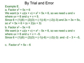 c. Factor x2 + 5x – 6
b. Factor x2 – 5x + 6
We want (x + u)(x + v) = x2 – 5x + 6, so we need u and v
where uv = 6 and u + v = –5.
Since 6 = (1)(6) = (2)(3) = (-1)(-6) = (-2)(-3) and –2 – 3 = –5,
Example E.
a. Factor x2 + 5x + 6
We want (x + u)(x + v) = x2 + 5x + 6, so we need u and v
where uv = 6 and u + v = 5.
Since 6 = (1)(6) = (2)(3) = (-1)(-6) = (-2)(-3) and 2x + 3x = 5x,
so x2 + 5x + 6 = (x + 2)(x + 3)
By Trial and Error
 