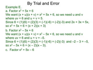 c. Factor x2 + 5x – 6
b. Factor x2 – 5x + 6
We want (x + u)(x + v) = x2 – 5x + 6, so we need u and v
where uv = 6 and u + v = –5.
Since 6 = (1)(6) = (2)(3) = (-1)(-6) = (-2)(-3) and –2 – 3 = –5,
so x2 – 5x + 6 = (x – 2)(x – 3).
Example E.
a. Factor x2 + 5x + 6
We want (x + u)(x + v) = x2 + 5x + 6, so we need u and v
where uv = 6 and u + v = 5.
Since 6 = (1)(6) = (2)(3) = (-1)(-6) = (-2)(-3) and 2x + 3x = 5x,
so x2 + 5x + 6 = (x + 2)(x + 3)
By Trial and Error
 