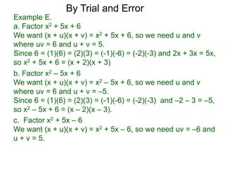c. Factor x2 + 5x – 6
We want (x + u)(x + v) = x2 + 5x – 6, so we need uv = –6 and
u + v = 5.
b. Factor x2 – 5x + 6
We want (x + u)(x + v) = x2 – 5x + 6, so we need u and v
where uv = 6 and u + v = –5.
Since 6 = (1)(6) = (2)(3) = (-1)(-6) = (-2)(-3) and –2 – 3 = –5,
so x2 – 5x + 6 = (x – 2)(x – 3).
Example E.
a. Factor x2 + 5x + 6
We want (x + u)(x + v) = x2 + 5x + 6, so we need u and v
where uv = 6 and u + v = 5.
Since 6 = (1)(6) = (2)(3) = (-1)(-6) = (-2)(-3) and 2x + 3x = 5x,
so x2 + 5x + 6 = (x + 2)(x + 3)
By Trial and Error
 