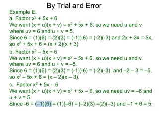 c. Factor x2 + 5x – 6
We want (x + u)(x + v) = x2 + 5x – 6, so we need uv = –6 and
u + v = 5.
Since -6 = (–1)(6) = (1)(–6) = (–2)(3) =(2)(–3) and –1 + 6 = 5,
b. Factor x2 – 5x + 6
We want (x + u)(x + v) = x2 – 5x + 6, so we need u and v
where uv = 6 and u + v = –5.
Since 6 = (1)(6) = (2)(3) = (-1)(-6) = (-2)(-3) and –2 – 3 = –5,
so x2 – 5x + 6 = (x – 2)(x – 3).
Example E.
a. Factor x2 + 5x + 6
We want (x + u)(x + v) = x2 + 5x + 6, so we need u and v
where uv = 6 and u + v = 5.
Since 6 = (1)(6) = (2)(3) = (-1)(-6) = (-2)(-3) and 2x + 3x = 5x,
so x2 + 5x + 6 = (x + 2)(x + 3)
By Trial and Error
 