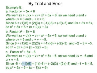 c. Factor x2 + 5x – 6
We want (x + u)(x + v) = x2 + 5x – 6, so we need uv = –6 and
u + v = 5.
Since -6 = (–1)(6) = (1)(–6) = (–2)(3) =(2)(–3) and –1 + 6 = 5,
so x2 + 5x – 6 = (x – 1)(x + 6).
b. Factor x2 – 5x + 6
We want (x + u)(x + v) = x2 – 5x + 6, so we need u and v
where uv = 6 and u + v = –5.
Since 6 = (1)(6) = (2)(3) = (-1)(-6) = (-2)(-3) and –2 – 3 = –5,
so x2 – 5x + 6 = (x – 2)(x – 3).
Example E.
a. Factor x2 + 5x + 6
We want (x + u)(x + v) = x2 + 5x + 6, so we need u and v
where uv = 6 and u + v = 5.
Since 6 = (1)(6) = (2)(3) = (-1)(-6) = (-2)(-3) and 2x + 3x = 5x,
so x2 + 5x + 6 = (x + 2)(x + 3)
By Trial and Error
 