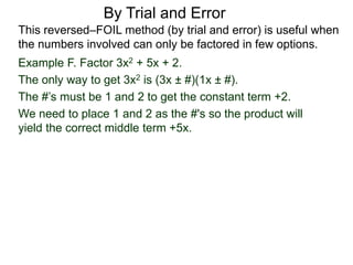 By Trial and Error
Example F. Factor 3x2 + 5x + 2.
The only way to get 3x2 is (3x ± #)(1x ± #).
The #’s must be 1 and 2 to get the constant term +2.
We need to place 1 and 2 as the #'s so the product will
yield the correct middle term +5x.
This reversed–FOIL method (by trial and error) is useful when
the numbers involved can only be factored in few options.
 