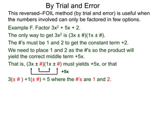 3(± # ) +1(± #) = 5 where the #’s are 1 and 2.
By Trial and Error
Example F. Factor 3x2 + 5x + 2.
The only way to get 3x2 is (3x ± #)(1x ± #).
The #’s must be 1 and 2 to get the constant term +2.
We need to place 1 and 2 as the #'s so the product will
yield the correct middle term +5x.
That is, (3x ± #)(1x ± #) must yields +5x, or that
This reversed–FOIL method (by trial and error) is useful when
the numbers involved can only be factored in few options.
+5x
 