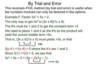 3(± # ) +1(± #) = 5 where the #’s are 1 and 2.
Since 3(1) +1(2) = 5, we see that
3x2 + 5x + 2 = (3x + 2)(1x + 1).
5x
By Trial and Error
Example F. Factor 3x2 + 5x + 2.
The only way to get 3x2 is (3x ± #)(1x ± #).
The #’s must be 1 and 2 to get the constant term +2.
We need to place 1 and 2 as the #'s so the product will
yield the correct middle term +5x.
That is, (3x ± #)(1x ± #) must yields +5x, or that
This reversed–FOIL method (by trial and error) is useful when
the numbers involved can only be factored in few options.
+5x
 