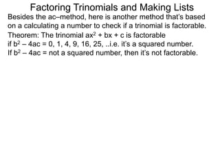 Theorem: The trinomial ax2 + bx + c is factorable
if b2 – 4ac = 0, 1, 4, 9, 16, 25, ..i.e. it’s a squared number.
If b2 – 4ac = not a squared number, then it’s not factorable.
Besides the ac–method, here is another method that’s based
on a calculating a number to check if a trinomial is factorable.
Factoring Trinomials and Making Lists
 