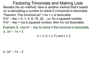 Example G. Use b2 – 4ac to check if the trinomial is factorable.
Theorem: The trinomial ax2 + bx + c is factorable
if b2 – 4ac = 0, 1, 4, 9, 16, 25, ..i.e. it’s a squared number.
If b2 – 4ac = not a squared number, then it’s not factorable.
a. 3x2 – 7x + 2
Besides the ac–method, here is another method that’s based
on a calculating a number to check if a trinomial is factorable.
Factoring Trinomials and Making Lists
b. 3x2 – 7x – 2
a = 3, b = (–7) and c = 2
 