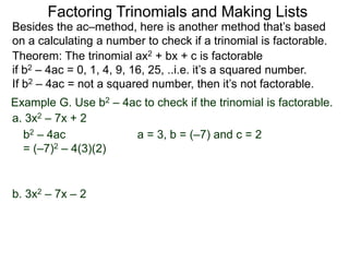 Example G. Use b2 – 4ac to check if the trinomial is factorable.
Theorem: The trinomial ax2 + bx + c is factorable
if b2 – 4ac = 0, 1, 4, 9, 16, 25, ..i.e. it’s a squared number.
If b2 – 4ac = not a squared number, then it’s not factorable.
a. 3x2 – 7x + 2
b2 – 4ac
= (–7)2 – 4(3)(2)
Besides the ac–method, here is another method that’s based
on a calculating a number to check if a trinomial is factorable.
Factoring Trinomials and Making Lists
b. 3x2 – 7x – 2
a = 3, b = (–7) and c = 2
 
