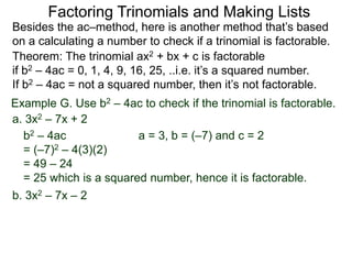 Example G. Use b2 – 4ac to check if the trinomial is factorable.
Theorem: The trinomial ax2 + bx + c is factorable
if b2 – 4ac = 0, 1, 4, 9, 16, 25, ..i.e. it’s a squared number.
If b2 – 4ac = not a squared number, then it’s not factorable.
a. 3x2 – 7x + 2
b2 – 4ac
= (–7)2 – 4(3)(2)
= 49 – 24
= 25 which is a squared number, hence it is factorable.
Besides the ac–method, here is another method that’s based
on a calculating a number to check if a trinomial is factorable.
Factoring Trinomials and Making Lists
b. 3x2 – 7x – 2
a = 3, b = (–7) and c = 2
 