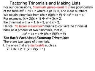 For our discussions, trinomials (three-term) in x are polynomials
of the form ax2 + bx + c where a (≠ 0), b, and c are numbers.
We obtain trinomials from (#x + #)(#x + #)  ax2 + bx + c.
For example, (x + 2)(x + 1)  x2 + 3x + 2,
the trinomial with a = 1, b = 3, and c = 2.
Hence, "to factor a trinomial" means to convert the trinomial
back as a product of two binomials, that is,
ax2 + bx + c  (#x + #)(#x + #)
Factoring Trinomials and Making Lists
The Basic Fact About Factoring Trinomials:
There are two types of trinomials,
l. the ones that are factorable such as
x2 + 3x + 2  (x + 2)(x + 1)
 