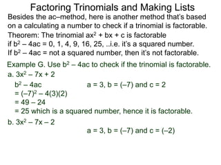 Example G. Use b2 – 4ac to check if the trinomial is factorable.
Theorem: The trinomial ax2 + bx + c is factorable
if b2 – 4ac = 0, 1, 4, 9, 16, 25, ..i.e. it’s a squared number.
If b2 – 4ac = not a squared number, then it’s not factorable.
a. 3x2 – 7x + 2
b2 – 4ac
= (–7)2 – 4(3)(2)
= 49 – 24
= 25 which is a squared number, hence it is factorable.
Besides the ac–method, here is another method that’s based
on a calculating a number to check if a trinomial is factorable.
Factoring Trinomials and Making Lists
b. 3x2 – 7x – 2
a = 3, b = (–7) and c = 2
a = 3, b = (–7) and c = (–2)
 