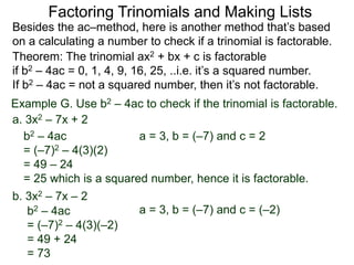 Example G. Use b2 – 4ac to check if the trinomial is factorable.
b2 – 4ac
= (–7)2 – 4(3)(–2)
= 49 + 24
= 73
Theorem: The trinomial ax2 + bx + c is factorable
if b2 – 4ac = 0, 1, 4, 9, 16, 25, ..i.e. it’s a squared number.
If b2 – 4ac = not a squared number, then it’s not factorable.
a. 3x2 – 7x + 2
b2 – 4ac
= (–7)2 – 4(3)(2)
= 49 – 24
= 25 which is a squared number, hence it is factorable.
Besides the ac–method, here is another method that’s based
on a calculating a number to check if a trinomial is factorable.
Factoring Trinomials and Making Lists
b. 3x2 – 7x – 2
a = 3, b = (–7) and c = 2
a = 3, b = (–7) and c = (–2)
 