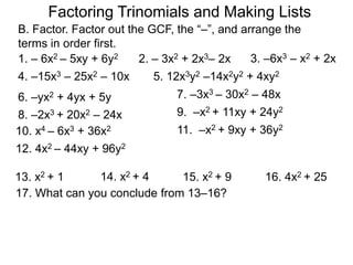 7. –3x3 – 30x2 – 48x6. –yx2 + 4yx + 5y
8. –2x3 + 20x2 – 24x
12. 4x2 – 44xy + 96y2
9. –x2 + 11xy + 24y2
10. x4 – 6x3 + 36x2 11. –x2 + 9xy + 36y2
13. x2 + 1 14. x2 + 4 15. x2 + 9 16. 4x2 + 25
17. What can you conclude from 13–16?
Factoring Trinomials and Making Lists
B. Factor. Factor out the GCF, the “–”, and arrange the
terms in order first.
1. – 6x2 – 5xy + 6y2 2. – 3x2 + 2x3– 2x 3. –6x3 – x2 + 2x
4. –15x3 – 25x2 – 10x 5. 12x3y2 –14x2y2 + 4xy2
 