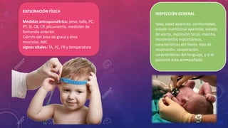 EXPLORACIÓN FÍSICA
Medidas antropométrica: peso, talla, PC,
PT, SI, CB, CP, plicometría, medición de
fontanela anterior.
Cálculo del área de grasa y área
muscular, IMC.
signos vitales: TA, FC, FR y temperatura
INSPECCIÓN GENERAL
Sexo, edad aparente, conformidad,
estado nutricional aparente, estado
de alerta, expresión facial, marcha,
movimientos espontáneos,
características del llanto, tipo de
respiración, cooperación,
características del lenguaje, y si el
paciente esta acompañado.
 