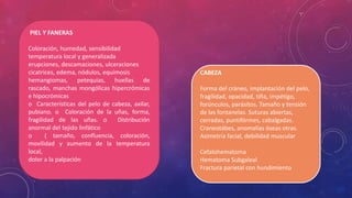 PIEL Y FANERAS
Coloración, humedad, sensibilidad
temperatura local y generalizada
erupciones, descamaciones, ulceraciones
cicatrices, edema, nódulos, equimosis
hemangiomas, petequias, huellas de
rascado, manchas mongólicas hipercrómicas
e hipocrómicas
o Características del pelo de cabeza, axilar,
pubiano. o Coloración de la uñas, forma,
fragilidad de las uñas. o Distribución
anormal del tejido linfático
o ( tamaño, confluencia, coloración,
movilidad y aumento de la temperatura
local,
dolor a la palpación
CABEZA
Forma del cráneo, implantación del pelo,
fragilidad, opacidad, tiña, impétigo,
forúnculos, parásitos. Tamaño y tensión
de las fontanelas. Suturas abiertas,
cerradas, puntifórmes, cabalgadas.
Craneotábes, anomalías óseas otras.
Asimetría facial, debilidad muscular
Cefalohematoma
Hematoma Subgaleal
Fractura parietal con hundimiento
 