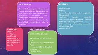EXTREMIDADES
Deformidades congénita: (luxación de
cadera, anomalías de las falanges, pie
bott, equino varo, acondroplásia etc.)
Adquiridas: raquitismo, sífilis,
tuberculosis. Artritis reumatoide.
Articulaciones: aumento de tamaño,
sensibilidad, temperatura, color y
movilidad
GENITALES
Deformidades
hernias
Pene: fimosis, adherencias prepuciales
hipospadias).
Testículos: tamaño, hidrocele,
criptorquídea, transiluminación , tumores,
cordón espermático, varicocele.
Vulva: himen, adherencias, secreción,
clitóris, integridad.
Evaluar Tanner
ANO RECTAL
Atresia
Físuras
condilomas
prolapso rectal
eritema perianal
absceso perianal
aspecto
VASCULAR PERIFÉRICO
Características del pulso
Variación de una extremidad a
otra
Cambios de coloración de la piel
Pulso
Tensión arterial (brazalete
apropiado
Llenado capilar
 