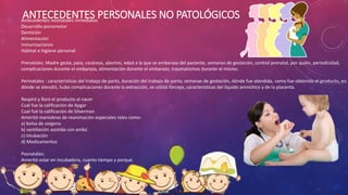 ANTECEDENTES PERSONALES NO PATOLÓGICOSAntecedentes neonatales inmediatos
Desarrollo psicomotor
Dentición
Alimentación
Inmunizaciones
Habitat e higiene personal
Prenatales: Madre gesta, para, cesáreas, abortos, edad a la que se embarazo del paciente, semanas de gestación, control prenatal, por quién, periodicidad,
complicaciones durante el embarazo, alimentación durante el embarazo, traumatismos durante el mismo.
Perinatales : características del trabajo de parto, duración del trabajo de parto, semanas de gestación, dónde fue atendida, como fue obtenido el producto, en
dónde se atendió, hubo complicaciones durante la extracción, se utilizó fórceps, características del líquido amniótico y de la placenta.
Respiró y lloró el producto al nacer
Cual fue la calificación de Apgar
Cual fue la calificación de Silverman
Ameritó maniobras de reanimación especiales tales como:
a) bolsa de oxígeno
b) ventilación asistida con ambú
c) intubación
d) Medicamentos
Posnatales:
Ameritó estar en incubadora, cuanto tiempo y porqué.
 