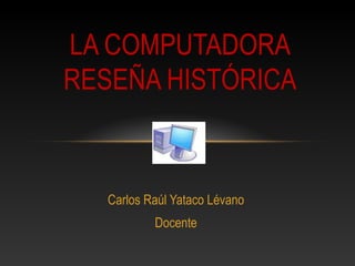 Carlos Raúl Yataco Lévano
Docente
LA COMPUTADORA
RESEÑA HISTÓRICA
 