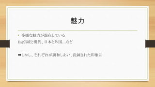 魅力
• 多様な魅力が混在している
Ex)伝統と現代、日本と外国…など
➡しかし、それぞれが調和しあい、洗練された印象に
 