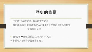 歴史的背景
• 江戸時代➡武家地、幕末に空き家に
• 明治維新後➡東京遷都で人が集まる＋神楽河岸からの物資
で商業の発達
• １９５２年➡日仏会館設立でフランス人多
⇒多様な人と物資が混在する地に
 