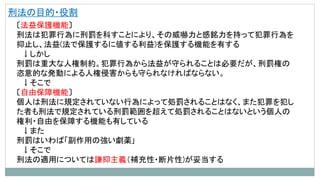 刑法の目的・役割
〔法益保護機能〕
刑法は犯罪行為に刑罰を科すことにより、その威嚇力と感銘力を持って犯罪行為を
抑止し、法益(法で保護するに値する利益)を保護する機能を有する
↓しかし
刑罰は重大な人権制約。犯罪行為から法益が守られることは必要だが、刑罰権の
恣意的な発動による人権侵害からも守られなければならない。
↓そこで
〔自由保障機能〕
個人は刑法に規定されていない行為によって処罰されることはなく、また犯罪を犯し
た者も刑法で規定されている刑罰範囲を超えて処罰されることはないという個人の
権利・自由を保障する機能も有している
↓また
刑罰はいわば「副作用の強い劇薬｣
↓そこで
刑法の適用については謙抑主義（補充性・断片性)が妥当する
 