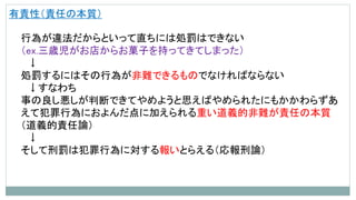 有責性（責任の本質）
行為が違法だからといって直ちには処罰はできない
（ex.三歳児がお店からお菓子を持ってきてしまった）
↓
処罰するにはその行為が非難できるものでなければならない
↓すなわち
事の良し悪しが判断できてやめようと思えばやめられたにもかかわらずあ
えて犯罪行為におよんだ点に加えられる重い道義的非難が責任の本質
（道義的責任論）
↓
そして刑罰は犯罪行為に対する報いとらえる（応報刑論）
 