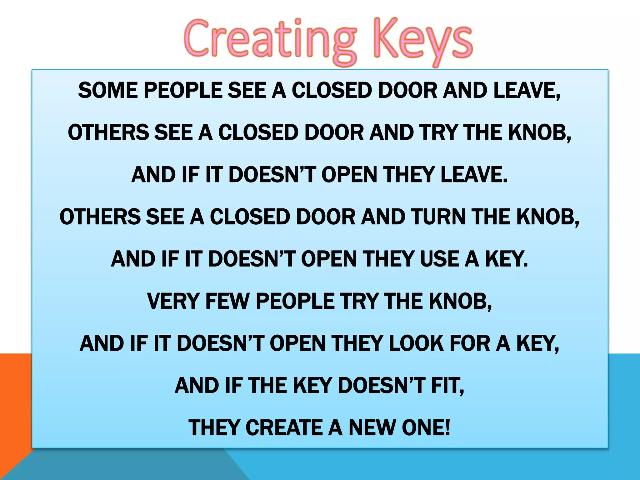 SOME PEOPLE SEE A CLOSED DOOR AND LEAVE,
OTHERS SEE A CLOSED DOOR AND TRY THE KNOB,
AND IF IT DOESN’T OPEN THEY LEAVE.
OTHERS SEE A CLOSED DOOR AND TURN THE KNOB,
AND IF IT DOESN’T OPEN THEY USE A KEY.
VERY FEW PEOPLE TRY THE KNOB,
AND IF IT DOESN’T OPEN THEY LOOK FOR A KEY,
AND IF THE KEY DOESN’T FIT,
THEY CREATE A NEW ONE!
 