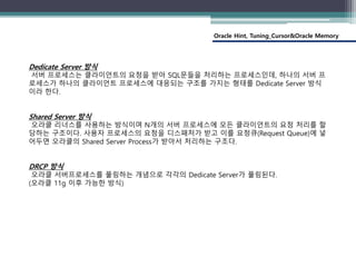 Oracle Hint, Tuning_Cursor&Oracle Memory
Dedicate Server 방식
서버 프로세스는 클라이언트의 요청을 받아 SQL문들을 처리하는 프로세스인데, 하나의 서버 프
로세스가 하나의 클라이언트 프로세스에 대응되는 구조를 가지는 형태를 Dedicate Server 방식
이라 한다.
Shared Server 방식
오라클 리너스를 사용하는 방식이며 N개의 서버 프로세스에 모든 클라이언트의 요청 처리를 할
당하는 구조이다. 사용자 프로세스의 요청을 디스패처가 받고 이를 요청큐(Request Queue)에 넣
어두면 오라클의 Shared Server Process가 받아서 처리하는 구조다.
DRCP 방식
오라클 서버프로세스를 풀링하는 개념으로 각각의 Dedicate Server가 풀링된다.
(오라클 11g 이후 가능한 방식)
 