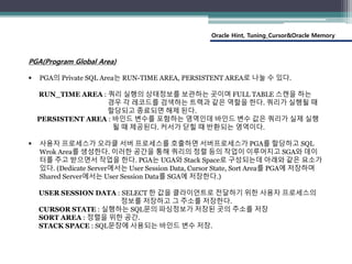 Oracle Hint, Tuning_Cursor&Oracle Memory
PGA(Program Global Area)
 PGA의 Private SQL Area는 RUN-TIME AREA, PERSISTENT AREA로 나눌 수 있다.
RUN_TIME AREA : 쿼리 실행의 상태정보를 보관하는 곳이며 FULL TABLE 스캔을 하는
경우 각 레코드를 검색하는 트랙과 같은 역할을 한다. 쿼리가 실행될 때
할당되고 종료되면 해제 된다.
PERSISTENT AREA : 바인드 변수를 포함하는 영역인데 바인드 변수 값은 쿼리가 실제 실행
될 때 제공된다. 커서가 닫힐 때 반환되는 영역이다.
 사용자 프로세스가 오라클 서버 프로세스를 호출하면 서버프로세스가 PGA를 할당하고 SQL
Wrok Area를 생성한다. 이러한 공간을 통해 쿼리의 정렬 등의 작업이 이루어지고 SGA와 데이
터를 주고 받으면서 작업을 한다. PGA는 UGA와 Stack Space로 구성되는데 아래와 같은 요소가
있다. (Dedicate Server에서는 User Session Data, Cursor State, Sort Area를 PGA에 저장하며
Shared Server에서는 User Session Data를 SGA에 저장한다.)
USER SESSION DATA : SELECT 한 값을 클라이언트로 전달하기 위한 사용자 프로세스의
정보를 저장하고 그 주소를 저장한다.
CURSOR STATE : 실행하는 SQL문의 파싱정보가 저장된 곳의 주소를 저장
SORT AREA : 정렬을 위한 공간.
STACK SPACE : SQL문장에 사용되는 바인드 변수 저장.
 