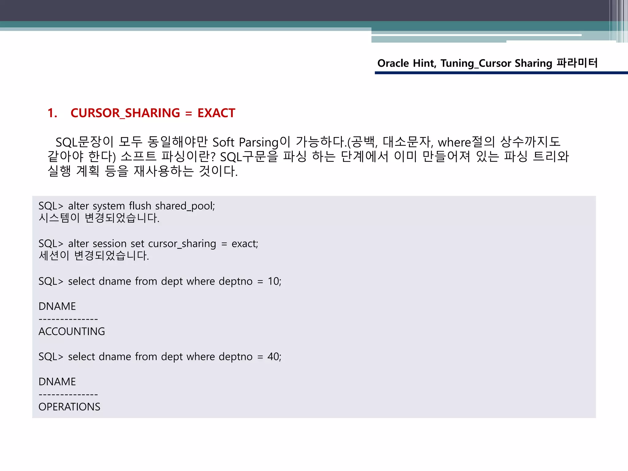 Oracle Hint, Tuning_Cursor Sharing 파라미터
1. CURSOR_SHARING = EXACT
SQL문장이 모두 동일해야만 Soft Parsing이 가능하다.(공백, 대소문자, where절의 상수까지도
같아야 한다) 소프트 파싱이란? SQL구문을 파싱 하는 단계에서 이미 만들어져 있는 파싱 트리와
실행 계획 등을 재사용하는 것이다.
SQL> alter system flush shared_pool;
시스템이 변경되었습니다.
SQL> alter session set cursor_sharing = exact;
세션이 변경되었습니다.
SQL> select dname from dept where deptno = 10;
DNAME
--------------
ACCOUNTING
SQL> select dname from dept where deptno = 40;
DNAME
--------------
OPERATIONS
 