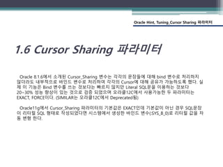 Oracle Hint, Tuning_Cursor Sharing 파라미터
1.6 Cursor Sharing 파라미터
Oracle 8.1.6에서 소개된 Cursor_Sharing 변수는 각각의 문장들에 대해 bind 변수로 처리하지
않더라도 내부적으로 바인드 변수로 처리하여 각각의 Cursor에 대해 공유가 가능하도록 했다. 실
제 이 기능은 Bind 변수를 쓰는 것보다는 빠르지 않지만 Literal SQL문을 이용하는 것보다
20~30% 성능 향상이 있는 것으로 검증 되었으며 오라클12C에서 사용가능한 두 파라미터는
EXACT, FORCE이다. (SIMILAR는 오라클12C에서 Deprecated됨)
Oracle11g에서 Cursor_Sharing 파라미터의 기본값은 EXACT인데 기본값이 아닌 경우 SQL문장
이 리터럴 SQL 형태로 작성되었다면 시스템에서 생성한 바인드 변수(:SYS_B_0)로 리터럴 값을 자
동 변형 한다.
 