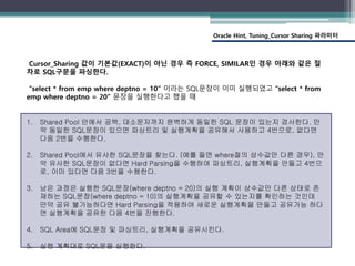 Oracle Hint, Tuning_Cursor Sharing 파라미터
Cursor_Sharing 값이 기본값(EXACT)이 아닌 경우 즉 FORCE, SIMILAR인 경우 아래와 같은 절
차로 SQL구문을 파싱한다.
“select * from emp where deptno = 10” 이라는 SQL문장이 이미 실행되었고 “select * from
emp where deptno = 20” 문장을 실행한다고 했을 때
1. Shared Pool 안에서 공백, 대소문자까지 완벽하게 동일한 SQL 문장이 있는지 검사한다. 만
약 동일한 SQL문장이 있으면 파싱트리 및 실행계획을 공유해서 사용하고 4번으로, 없다면
다음 2번을 수행한다.
2. Shared Pool에서 유사한 SQL문장을 찾는다. (예를 들면 where절의 상수값만 다른 경우), 만
약 유사한 SQL문장이 없다면 Hard Parsing을 수행하여 파싱트리, 실행계획을 만들고 4번으
로, 이미 있다면 다음 3번을 수행한다.
3. 남은 과정은 실행한 SQL문장(where deptno = 20)의 실행 계획이 상수값만 다른 상태로 존
재하는 SQL문장(where deptno = 10)의 실행계획을 공유할 수 있는지를 확인하는 것인데
만약 공유 불가능하다면 Hard Parsing을 적용하여 새로운 실행계획을 만들고 공유가능 하다
면 실행계획을 공유한 다음 4번을 진행한다.
4. SQL Area에 SQL문장 및 파싱트리, 실행계획을 공유시킨다.
5. 실행 계획대로 SQL문을 실행한다.
 