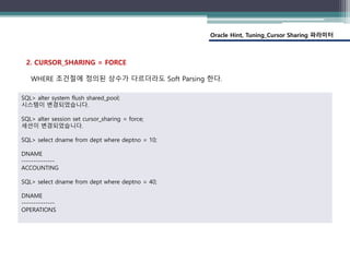 Oracle Hint, Tuning_Cursor Sharing 파라미터
2. CURSOR_SHARING = FORCE
WHERE 조건절에 정의된 상수가 다르더라도 Soft Parsing 한다.
SQL> alter system flush shared_pool;
시스템이 변경되었습니다.
SQL> alter session set cursor_sharing = force;
세션이 변경되었습니다.
SQL> select dname from dept where deptno = 10;
DNAME
--------------
ACCOUNTING
SQL> select dname from dept where deptno = 40;
DNAME
--------------
OPERATIONS
 
