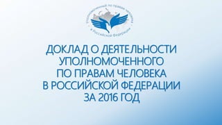 ДОКЛАД О ДЕЯТЕЛЬНОСТИ
УПОЛНОМОЧЕННОГО
ПО ПРАВАМ ЧЕЛОВЕКА
В РОССИЙСКОЙ ФЕДЕРАЦИИ
ЗА 2016 ГОД
 
