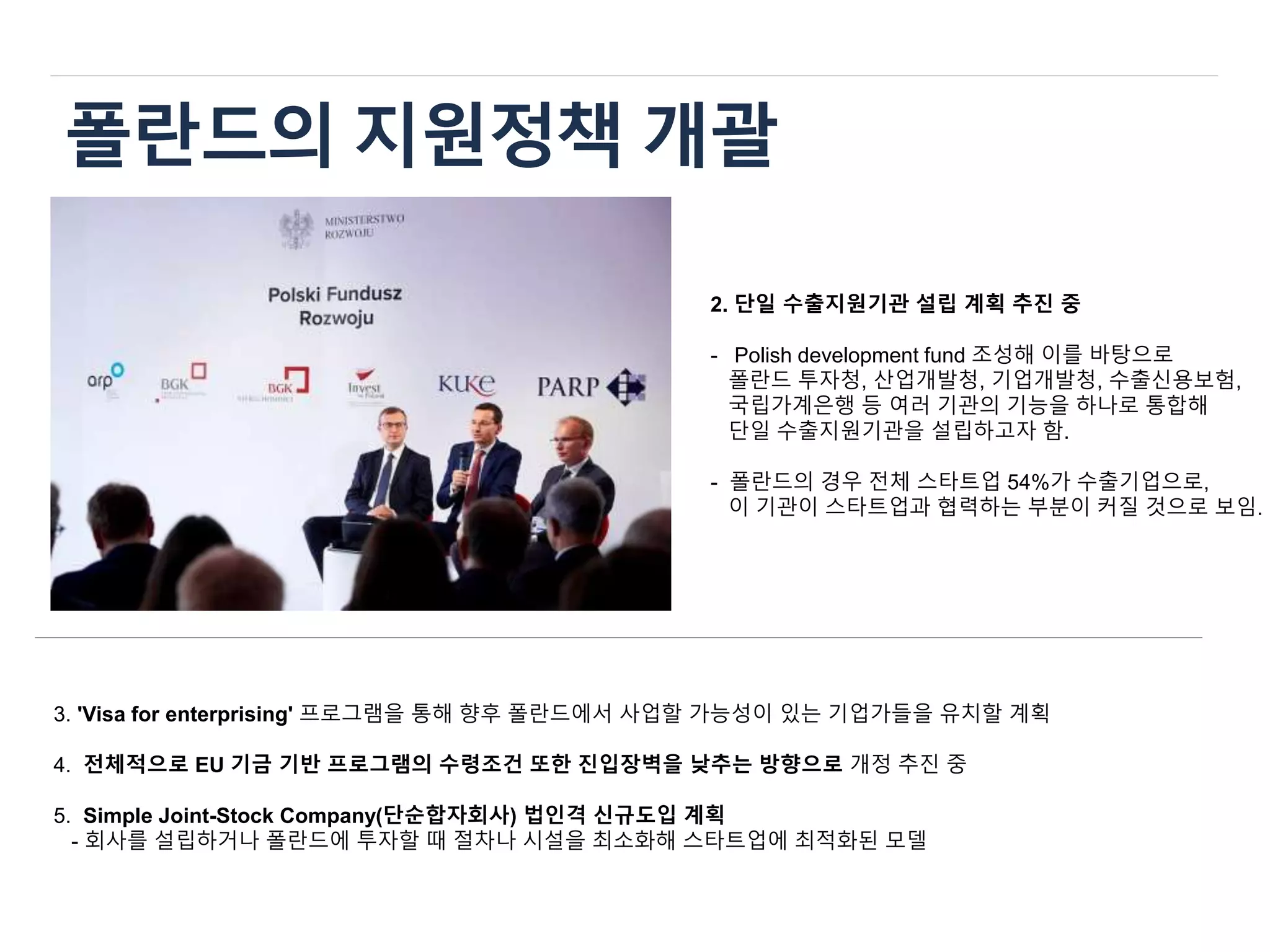 폴란드의 지원정책 개괄
2. 단일 수출지원기관 설립 계획 추진 중
- Polish development fund 조성해 이를 바탕으로
폴란드 투자청, 산업개발청, 기업개발청, 수출신용보험,
국립가계은행 등 여러 기관의 기능을 하나로 통합해
단일 수출지원기관을 설립하고자 함.
- 폴란드의 경우 전체 스타트업 54%가 수출기업으로,
이 기관이 스타트업과 협력하는 부분이 커질 것으로 보임.
3. 'Visa for enterprising' 프로그램을 통해 향후 폴란드에서 사업할 가능성이 있는 기업가들을 유치할 계획
4. 전체적으로 EU 기금 기반 프로그램의 수령조건 또한 진입장벽을 낮추는 방향으로 개정 추진 중
5. Simple Joint-Stock Company(단순합자회사) 법인격 신규도입 계획
- 회사를 설립하거나 폴란드에 투자할 때 절차나 시설을 최소화해 스타트업에 최적화된 모델
 