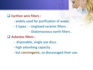  Earthen wire filters :
- widely used for purification of water.
- 2 types : - Unglazed ceramic filters .
- Diatomaceous earth filters .
 Asbestos filters :
- disposable, single use discs.
- high adsorbing capacity .
- but carcinogenic, so discouraged their use.
 