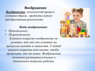Воображение
Воображение- психический процесс
создания образа , предмета путем
преобразования реальности.
Виды воображения:
• Произвольное;
• Непроизвольное.
В раннем возрасте воображение не
развито, так как оно основано на
процессах памяти и мышления. У детей
раннего возраста нет опыта, чтобы
придумать что то новое. Воображение
начинает развиваться только в
дошкольном возрасте ребенка.
 