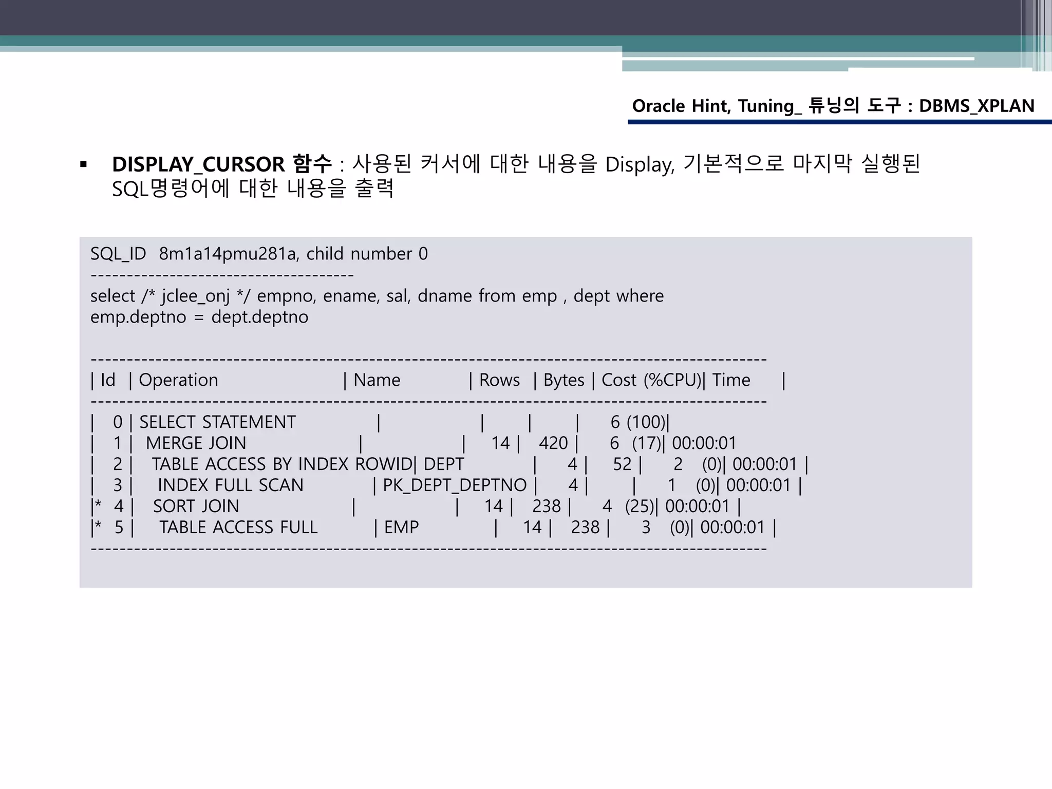 Oracle Hint, Tuning_ 튜닝의 도구 : DBMS_XPLAN
SQL_ID 8m1a14pmu281a, child number 0
-------------------------------------
select /* jclee_onj */ empno, ename, sal, dname from emp , dept where
emp.deptno = dept.deptno
-----------------------------------------------------------------------------------------------
| Id | Operation | Name | Rows | Bytes | Cost (%CPU)| Time |
-----------------------------------------------------------------------------------------------
| 0 | SELECT STATEMENT | | | | 6 (100)|
| 1 | MERGE JOIN | | 14 | 420 | 6 (17)| 00:00:01
| 2 | TABLE ACCESS BY INDEX ROWID| DEPT | 4 | 52 | 2 (0)| 00:00:01 |
| 3 | INDEX FULL SCAN | PK_DEPT_DEPTNO | 4 | | 1 (0)| 00:00:01 |
|* 4 | SORT JOIN | | 14 | 238 | 4 (25)| 00:00:01 |
|* 5 | TABLE ACCESS FULL | EMP | 14 | 238 | 3 (0)| 00:00:01 |
-----------------------------------------------------------------------------------------------
 DISPLAY_CURSOR 함수 : 사용된 커서에 대한 내용을 Display, 기본적으로 마지막 실행된
SQL명령어에 대한 내용을 출력
 