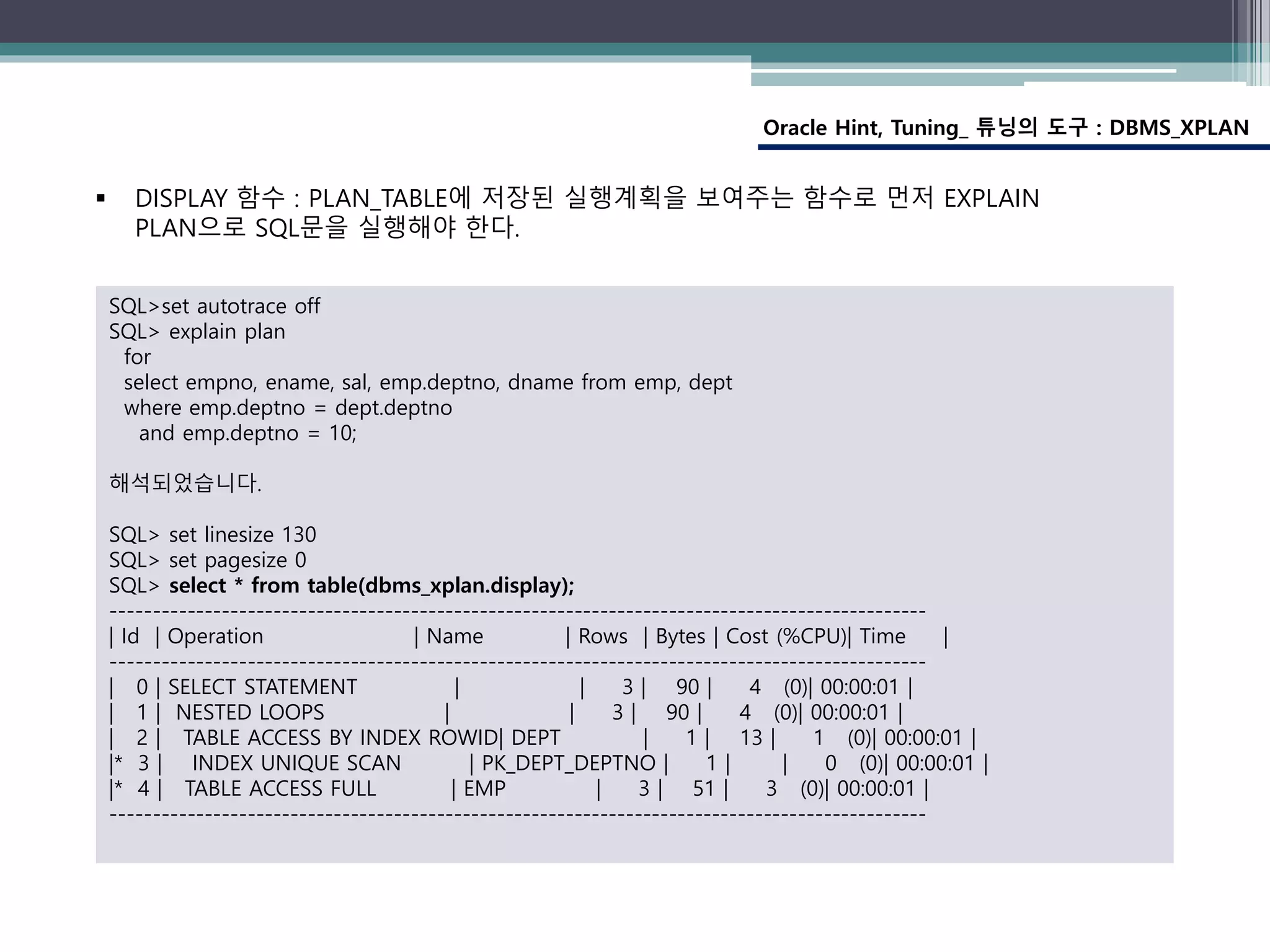 Oracle Hint, Tuning_ 튜닝의 도구 : DBMS_XPLAN
SQL>set autotrace off
SQL> explain plan
for
select empno, ename, sal, emp.deptno, dname from emp, dept
where emp.deptno = dept.deptno
and emp.deptno = 10;
해석되었습니다.
SQL> set linesize 130
SQL> set pagesize 0
SQL> select * from table(dbms_xplan.display);
-----------------------------------------------------------------------------------------------
| Id | Operation | Name | Rows | Bytes | Cost (%CPU)| Time |
-----------------------------------------------------------------------------------------------
| 0 | SELECT STATEMENT | | 3 | 90 | 4 (0)| 00:00:01 |
| 1 | NESTED LOOPS | | 3 | 90 | 4 (0)| 00:00:01 |
| 2 | TABLE ACCESS BY INDEX ROWID| DEPT | 1 | 13 | 1 (0)| 00:00:01 |
|* 3 | INDEX UNIQUE SCAN | PK_DEPT_DEPTNO | 1 | | 0 (0)| 00:00:01 |
|* 4 | TABLE ACCESS FULL | EMP | 3 | 51 | 3 (0)| 00:00:01 |
-----------------------------------------------------------------------------------------------
 DISPLAY 함수 : PLAN_TABLE에 저장된 실행계획을 보여주는 함수로 먼저 EXPLAIN
PLAN으로 SQL문을 실행해야 한다.
 