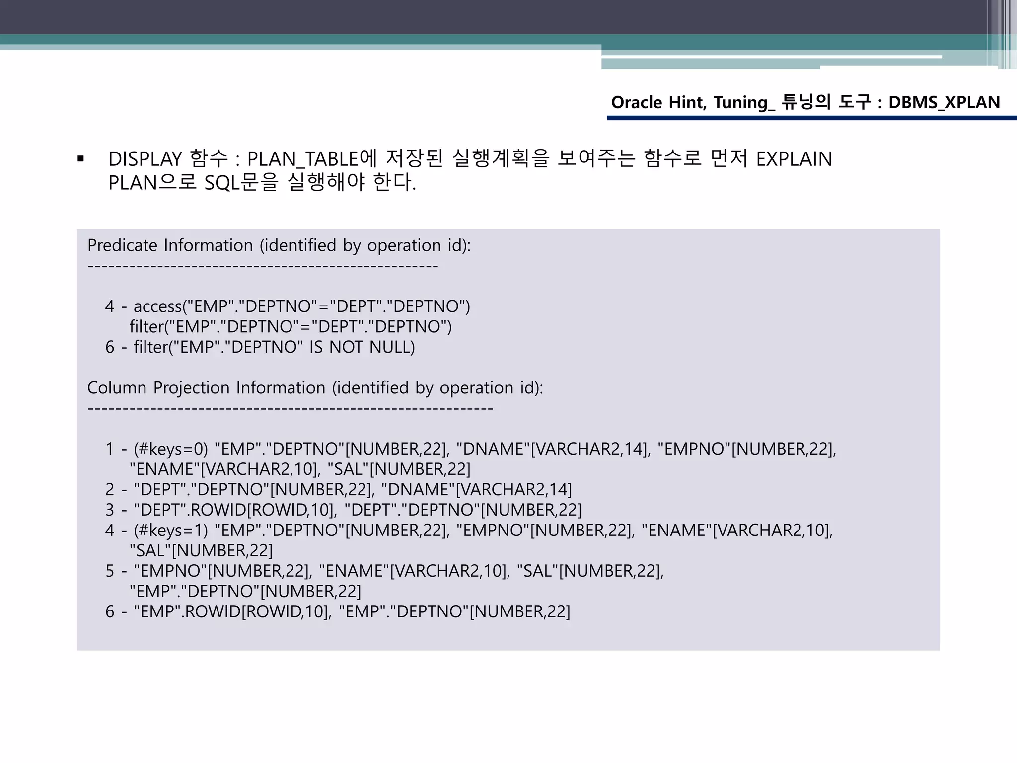 Oracle Hint, Tuning_ 튜닝의 도구 : DBMS_XPLAN
Predicate Information (identified by operation id):
---------------------------------------------------
4 - access("EMP"."DEPTNO"="DEPT"."DEPTNO")
filter("EMP"."DEPTNO"="DEPT"."DEPTNO")
6 - filter("EMP"."DEPTNO" IS NOT NULL)
Column Projection Information (identified by operation id):
-----------------------------------------------------------
1 - (#keys=0) "EMP"."DEPTNO"[NUMBER,22], "DNAME"[VARCHAR2,14], "EMPNO"[NUMBER,22],
"ENAME"[VARCHAR2,10], "SAL"[NUMBER,22]
2 - "DEPT"."DEPTNO"[NUMBER,22], "DNAME"[VARCHAR2,14]
3 - "DEPT".ROWID[ROWID,10], "DEPT"."DEPTNO"[NUMBER,22]
4 - (#keys=1) "EMP"."DEPTNO"[NUMBER,22], "EMPNO"[NUMBER,22], "ENAME"[VARCHAR2,10],
"SAL"[NUMBER,22]
5 - "EMPNO"[NUMBER,22], "ENAME"[VARCHAR2,10], "SAL"[NUMBER,22],
"EMP"."DEPTNO"[NUMBER,22]
6 - "EMP".ROWID[ROWID,10], "EMP"."DEPTNO"[NUMBER,22]
 DISPLAY 함수 : PLAN_TABLE에 저장된 실행계획을 보여주는 함수로 먼저 EXPLAIN
PLAN으로 SQL문을 실행해야 한다.
 